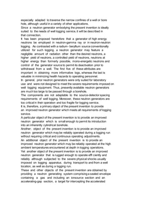 especially adapted to traverse the narrow confines of a well or bore
hole, although useful in a variety of other applications.
Since a neutron generator embodying the present invention is ideally
suited to the needs of well logging service, it will be described in
that connection.
It has been proposed heretofore that a generator of high energy
neutrons be employed in neutron-gamma ray or in neutron-neutron
logging. As contrasted with a radium- beryllium source conventionally
utilized for such logging, a neutron generator may feature a
negligible amount of radiation other than the desired neutrons, a
higher yield of neutrons, a controlled yield of neutrons, neutrons at
higher energy than formerly possible, mono-energetic neutrons and
control of the generator source to permit its deactivation prior to
withdrawal from a well. The first five of these attributes are
important in obtaining more informative logs, whereas the last is
valuable in minimizing health hazards to operating personnel.
In general, prior neutron generators were only suited for laboratory
use and were not designed to meet the severe requirements imposed on
well logging equipment. Thus, presently available neutron generators
are much too large to be passed through a borehole.
The components are not adaptable to the source-detector spacing
requirements of well logging. Moreover, these neutron generators are
too critical in their operation and too fragile for logging service.
It is, therefore, a primary object of the present invention to provide
an improved neutron generator which meets all requirements of logging
service.
A particular object of the present invention is to provide an improved
neutron generator which is small enough to permit its introduction
into an inherently cylindrical borehole.
Another; object of the present invention is to provide an improved
neutron generator which may be reliably operated during a logging run
without requiring critical and continuous operating adjustments.
An additional object of the present invention is to provide an
improved neutron generator which may be reliably operated at the high
ambient temperatures encountered at depth in logging operations.
Yet another object of the present invention is to provide an improved
neutron generator that is rugged enough to operate effl ciently and
reliably although subjected to the severe physical shocks usually
imposed on logging apparatus. during transport to and from a well
location, as well as during a logging run.
These and other objects of the present invention are obtained by
providing a neutron generating system comprising a sealed envelope
containing a gas and including an ionsource section and an
accelerating-gap section, a target for intercepting the accelerated
 