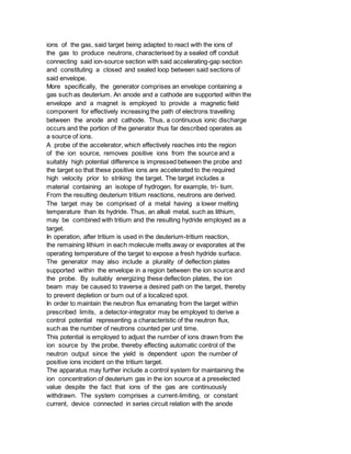 ions of the gas, said target being adapted to react with the ions of
the gas to produce neutrons, characterised by a sealed off conduit
connecting said ion-source section with said accelerating-gap section
and constituting a closed and sealed loop between said sections of
said envelope.
More specifically, the generator comprises an envelope containing a
gas such as deuterium. An anode and a cathode are supported within the
envelope and a magnet is employed to provide a magnetic field
component for effectively increasing the path of electrons travelling
between the anode and cathode. Thus, a continuous ionic discharge
occurs and the portion of the generator thus far described operates as
a source of ions.
A probe of the accelerator, which effectively reaches into the region
of the ion source, removes positive ions from the source and a
suitably high potential difference is impressed between the probe and
the target so that these positive ions are accelerated to the required
high velocity prior to striking the target. The target includes a
material containing an isotope of hydrogen, for example, tri- tium.
From the resulting deuterium tritium reactions, neutrons are derived.
The target may be comprised of a metal having a lower melting
temperature than its hydride. Thus, an alkali metal, such as lithium,
may be combined with tritium and the resulting hydride employed as a
target.
In operation, after tritium is used in the deuterium-tritium reaction,
the remaining lithium in each molecule melts away or evaporates at the
operating temperature of the target to expose a fresh hydride surface.
The generator may also include a plurality of deflection plates
supported within the envelope in a region between the ion source and
the probe. By suitably energizing these deflection plates, the ion
beam may be caused to traverse a desired path on the target, thereby
to prevent depletion or burn out of a localized spot.
In order to maintain the neutron flux emanating from the target within
prescribed limits, a detector-integrator may be employed to derive a
control potential representing a characteristic of the neutron flux,
such as the number of neutrons counted per unit time.
This potential is employed to adjust the number of ions drawn from the
ion source by the probe, thereby effecting automatic control of the
neutron output since the yield is dependent upon the number of
positive ions incident on the tritium target.
The apparatus may further include a control system for maintaining the
ion concentration of deuterium gas in the ion source at a preselected
value despite the fact that ions of the gas are continuously
withdrawn. The system comprises a current-limiting, or constant
current, device connected in series circuit relation with the anode
 