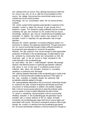 and cathode of the ion source. Thus, although the pressure within the
ion source may vary so as to alter the circuit impedance of the
source. the voltage drop across the current-limiter varies so as to
maintain the circuit current constant.
Accordingly, the ion concentration within the ion source remains
constant.
The control system further operates automatically in response to the
ionization current to adjust the amount of gas issuing from a
deuterium supply. The deuterium supply preferably may be a material
containing the gas and enclosed by the anode of the ion source.
Accordingly, deuterium gas may be ionized almost immediately upon
emanation. In addition, the control system may respond to the
ionization current in adjusting the gas-absorption rate of a gas
absorber.
Because the neutron generator is a closed contiguous system, it is
necessary to balance two opposing requirements. The gas pressure in
the ion source must be high enough to allow sufficient ionization to
be produced to give adequate ion current for its operation.
However, the gas pressure must be low enough to avoid appreciable
production of ionization in the accelerating gap. A stable balance may
be achieved by constructing these two components so that the
mean-lree- path in the ion source is large compared to the
mean-free-path in the accelerating gap.
As used herein, the term i' mean-freepath" denotes Ble average
distance that electrons travel in a particular gas between collisions
with atoms or ions of that gas. If a sufficient number of such
collisions take place, the ionization produced is cumulative,
resulting in a continuous ionic discharge.
The spacing between electrodes of the accelerating gap is made small
enough to minimize the path travelled by electrons in this region. In
this way, ionization is inhibited despite the extremely high
acceleration potential applied to the gap.
The spacing between electrodes in the ion source is made large enough
to maximize the path of travel of electrons and thereby assure the
occurrence of strong ionization. In addition, the auxiliary magnetic
field in the ion source causes electrons to describe nonlinear paths,
such as spirals, in order to extend effectively the path of travel.
To assist in maintaining strong ionization in the ion source while
inhibiting ionization in the accelerating gap, the generator may be
provided with a conduit external of the en velope for fluidly
connecting the accelerating gap region with the ion source region and
associated with a pump. The pump is arranged to produce a flow of gas
through the conduit in a direction from the accelerating gap toward
the ion source and thereby maintains a minimum pressure in the gap at
 