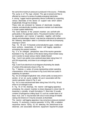 the same time maximum pressure is produced in the source. - Preferably
The pump is of The type wherein The gas is ionized and flow is
effected by means of a series of suitably-energized electrodes.
A strong, rugged neutron-generating device is afforded by supporting
various electrodes of the device on support rods which extend
longitudinally through its envelope.
These rods are enclosed by 'sleeves of electrically insulating
material, and electrically insulating spacers maintain such electrodes
in proper spatial relationship.
The novel features of the present invention are set forth with
particularity in the appended claims. The present invention both as to
its organization and manner of operation, together with further
objects and advantages thereof, may best be understood by reference to
the following description taken in connection with the accompanying
drawings in which:
Figs. 1A, 1B and 1C illustrate schematically the upper, middle and
lower portions, respectively, of neutron well logging apparatus
embodying the present invention;
Fig. 2 is an enlarged, perspective view of the neutron generator
illustrated in Fig. 1B, portions of the device being shown broken away
and in section to reveal various interior details thereof;
Figs. 3 and 4 are partial cross-sectional views taken along lines 3-3
and W4 respectively, and drawn to an enlarged scale of
Fig. 2;
Figs. 5 and 6 are electrical circuit diagrams illustrating the details
of certain of the elements shown in Fig. 1A;
Fig. 7 features a series of curves representing certain operating
characteristics of the circuit shown in Fig 6 and which are useful in
explaining its operation;
Fig. 8 is an enlarged longitudinal view, shown partly cut-away and in
section, of an ion pump suitable for use in association with the
neutron generator shown in Fig. 2; and
Fig. 9 is a cross-sectional view taken along lines 9-9 of Fig. 1B and
drawn to an enlarged scale.
In Fig. 1A of the drawings, the neutron well logging apparatus
embodying the present invention is shown disposed in a bore hole 10
traversing a plurality of earth formations 11. Bore hole 10 usually
contains a hydrogenous drilling liquid 12, such as a water base or oil
base mud, and it may be lined with one or more strings of metallic
casing (not shown) or it may be uncased, as illustrated.
The neutron well logging apparatus may comprise a pressure-resistant
housing 13 enclosing a neutron generator 14 (Fig. 1ZB), a radiation
responsive device 15(Fig. iC) for detecting the phenomena to be
observed, and associated electronic equipment required for proper
 