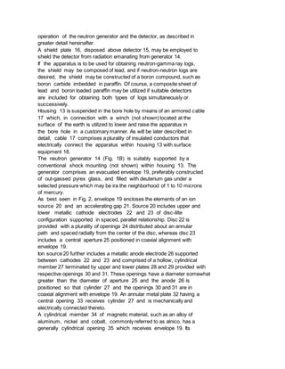 operation of the neutron generator and the detector, as described in
greater detail hereinafter.
A shield plate 16, disposed above detector 15, may be employed to
shield the detector from radiation emanating from generator 14.
If the apparatus is to be used for obtaining neutron-gamma ray logs,
the shield may be composed of lead, and if neutron-neutron logs are
desired, the shield may be constructed of a boron compound, such as
boron carbide imbedded in paraffin. Of course, a composite sheet of
lead and boron loaded paraffin may be utilized if suitable detectors
are included for obtaining both types of logs simultaneously or
successively.
Housing 13 is suspended in the bore hole by means of an armored cable
17 which, in connection with a winch (not shown) located at the
surface of the earth is utilized to lower and raise the apparatus in
the bore hole in a customary manner. As will be later described in
detail, cable 17 comprises a plurality of insulated conductors that
electrically connect the apparatus within housing 13 with surface
equipment 18.
The neutron generator 14 (Fig. 1B) is suitably supported by a
conventional shock mounting (not shown) within housing 13. The
generator comprises an evacuated envelope 19, preferably constructed
of out-gassed pyrex glass, and filled with deuterium gas under a
selected pressure which may be ira the neighborhood of 1 to 10 microns
of mercury.
As best seen in Fig. 2, envelope 19 encloses the elements of an ion
source 20 and an accelerating gap 21. Source 20 includes upper and
lower metallic cathode electrodes 22 and 23 of disc-lilte
configuration supported in spaced, parallel relationship. Disc 22 is
provided with a plurality of openings 24 distributed about an annular
path and spaced radially from the center of the disc, whereas disc 23
includes a central aperture 25 positioned in coaxial alignment with
envelope 19.
Ion source 20 further includes a metallic anode electrode 26 supported
between cathodes 22 and 23 and comprised of a hollow, cylindrical
member 27 terminated by upper and lower plates 28 and 29 provided with
respective openings 30 and 31. These openings have a diameter somewhat
greater than the diameter of aperture 25 and the anode 26 is
positioned so that cylinder 27 and the openings 30 and 31 are in
coaxial alignment with envelope 19. An annular metal plate 32 having a
central opening 33 receives cylinder 27 and is mechanically and
electrically connected thereto.
A cylindrical member 34 of magnetic material, such as an alloy of
aluminum, nickel and cobalt, commonly referred to as alnico, has a
generally cylindrical opening 35 which receives envelope 19. Its
 