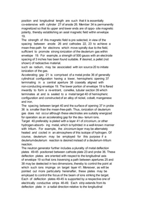 position and longitudinal length are such that it is essentially
co-extensive with cylinder 27 of anode 26. Member 34 is permanently
magnetized so that its upper and lower ends are of oppo- site magnetic
polarity, thereby establishing an axial magnetic field within envelope
19.
The strength of this magnetic field is pre selected, in view of the
spacing between anode 26 and cathodes 22, 23 to achieve a
mean-free-path for electrons which move spirally due to the field,
sufficient to promote strong ionization of the deuterium gas within
envelope 19. For example, a strength of 500 gauss with an electrode
spacing of 3 inches has been found suitable. If desired, a pellet (not
shown) of radioactive material.
such as radium, may be associated with ion source 20 to initiate
ionization of the gas.
Accelerating gap 21 is comprised of a metal probe 36 of generally
cylindrical configuration having a lower, hemispheric opening 37
terminating in a central aperture 38 coaxially aligned with
non-conducting envelope 19. The lower portion of envelope 19 is flared
inwardly to form a re-entrant, conelike, tubular section 39 which
terminates at and is sealed to a metal target 40 of hemispheric
configuration and constructed of an alloy of nickel, cobalt, manganese
and iron.
The spacing between target 40 and the surface of opening 37 in probe
36 is smaller than the mean-free-path. Thus, ionization of deuterium
gas does not occur although these electrodes are suitably energized
for operation as an accelerating gap for the deu- terium ions.
Target 40 preferably is plated with a layer 41 of zirconium, or other
hydrogen-absorb- ing metal, which is hydrided in a well-known manner
with tritium. For example, the zirconium layer may be alternately
heated and cocled in an atmosphere of this isotope of hydrogen. Of
course, deuterium may be employed for this purpose if a
deuteriumdeuterium reaction is desired instead of a deuterium-tritium
reaction.
The neutron generator further includes a plurality of metal deflection
plates 49-45 positioned between cathode plate 23 and probe 36. These
deflection plates are oriented with respect to the longitudinal axis
of envelope 19 so that ions traversing a path between apertures 25 and
38 may be deelected in two dimensions, thereby to control the point at
which such ions impinge on target layer 41. Moreover, as will be
pointed out more particularly hereinafter, these plates may be
employed to control the focus of the beam of ions striking the target.
Each of deflection plates 49-45 is supported by a respective one of
electrically conductive strips 46-49. Each strip extends from its
deflection plate in a radial direction relative to the longitudinal
 