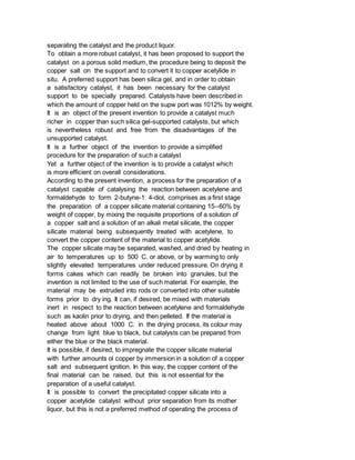 separating the catalyst and the product liquor.
To obtain a more robust catalyst, it has been proposed to support the
catalyst on a porous solid medium, the procedure being to deposit the
copper salt on the support and to convert it to copper acetylide in
situ. A preferred support has been silica gel, and in order to obtain
a satisfactory catalyst, it has been necessary for the catalyst
support to be specially prepared. Catalysts have been described in
which the amount of copper held on the supw port was 1012% by weight.
It is an object of the present invention to provide a catalyst much
richer in copper than such silica gel-supported catalysts, but which
is nevertheless robust and free from the disadvantages of the
unsupported catalyst.
It is a further object of the invention to provide a simplified
procedure for the preparation of such a catalyst
Yet a further object of the invention is to provide a catalyst which
is more efficient on overall considerations.
According to the present invention, a process for the preparation of a
catalyst capable of catalysing the reaction between acetylene and
formaldehyde to form 2-butyne-1: 4-diol, comprises as a first stage
the preparation of a copper silicate material containing 15--60% by
weight of copper, by mixing the requisite proportions of a solution of
a copper salt and a solution of an alkali metal silicate, the copper
silicate material being subsequently treated with acetylene, to
convert the copper content of the material to copper acetylide.
The copper silicate may be separated, washed, and dried by heating in
air to temperatures up to 500 C. or above, or by warming to only
slightly elevated temperatures under reduced pressure. On drying it
forms cakes which can readily be broken into granules, but the
invention is not limited to the use of such material. For example, the
material may be extruded into rods or converted into other suitable
forms prior to dry ing. It can, if desired, be mixed with materials
inert in respect to the reaction between acetylene and formaldehyde
such as kaolin prior to drying, and then pelleted. If the material is
heated above about 1000 C. in the drying process, its colour may
change from light blue to black, but catalysts can be prepared from
either the blue or the black material.
It is possible, if desired, to impregnate the copper silicate material
with further amounts ol copper by immersion in a solution of a copper
salt and subsequent ignition. In this way, the copper content of the
final material can be raised, but this is not essential for the
preparation of a useful catalyst.
It is possible to convert the precipitated copper silicate into a
copper acetylide catalyst without prior separation from its mother
liquor, but this is not a preferred method of operating the process of
 