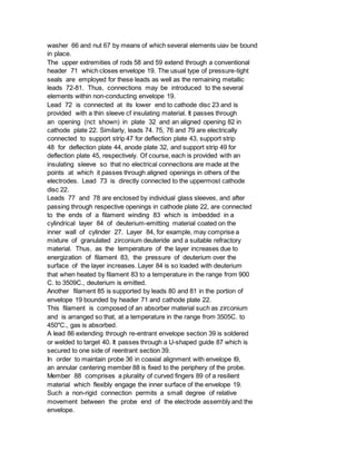 washer 66 and nut 67 by means of which several elements uiav be bound
in place.
The upper extremities of rods 58 and 59 extend through a conventional
header 71 which closes envelope 19. The usual type of pressure-tight
seals are employed for these leads as well as the remaining metallic
leads 72-81. Thus, connections may be introduced to the several
elements within non-conducting envelope 19.
Lead 72 is connected at its lower end to cathode disc 23 and is
provided with a thin sleeve cf insulating material. It passes through
an opening (nct shown) in plate 32 and an aligned opening 82 in
cathode plate 22. Similarly, leads 74. 75, 76 and 79 are electrically
connected to support strip 47 for deflection plate 43, support strip
48 for deflection plate 44, anode plate 32, and support strip 49 for
deflection plate 45, respectively. Of course, each is provided with an
insulating sleeve so that no electrical connections are made at the
points at which it passes through aligned openings in others of the
electrodes. Lead 73 is directly connected to the uppermost cathode
disc 22.
Leads 77 and 78 are enclosed by individual glass sleeves, and after
passing through respective openings in cathode plate 22, are connected
to the ends of a filament winding 83 which is imbedded in a
cylindrical layer 84 of deuterium-emitting material coated on the
inner wall of cylinder 27. Layer 84, for example, may comprise a
mixture of granulated zirconium deuteride and a suitable refractory
material. Thus, as the temperature of the layer increases due to
energization of filament 83, the pressure of deuterium over the
surface of the layer increases. Layer 84 is so loaded with deuterium
that when heated by filament 83 to a temperature in the range from 900
C. to 3509C., deuterium is emitted.
Another filament 85 is supported by leads 80 and 81 in the portion of
envelope 19 bounded by header 71 and cathode plate 22.
This filament is composed of an absorber material such as zirconium
and is arranged so that, at a temperature in the range from 3505C. to
450"C., gas is absorbed.
A lead 86 extending through re-entrant envelope section 39 is soldered
or welded to target 40. It passes through a U-shaped guide 87 which is
secured to one side of reentrant section 39.
In order to maintain probe 36 in coaxial alignment with envelope I9,
an annular centering member 88 is fixed to the periphery of the probe.
Member 88 comprises a plurality of curved fingers 89 of a resilient
material which flexibly engage the inner surface of the envelope 19.
Such a non-rigid connection permits a small degree of relative
movement between the probe end of the electrode assembly and the
envelope.
 