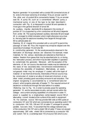 Neutron generator 14 is provided with a conduit 90 connected at one of
its ends to the lower extremity of envelope 19 by an annular seal 91.
The other end of conduit 90 is connected to header 71 by an annular
seal 92. A pump 93, such as a conventional diffusion pump, a
mechanical pump, or one of the type to be later described in
connection with Fig. 8, is interposed in conduit 90 and operates to
move gas in the general direction of arrow 94.
An auxiliary, ring-like electrode 95 is disposed in the vicinity of
junction 91. It is supported by a thin conductive rod 96 which depends
from probe 36. The spacing between auxiliary electrode 95 and target
40 is arranged to inhibit ionization which might otherwise occur due
to the long path for electrons travelling from target 40 through tube
90 to cathode plate 22.
Opening 35 of magnet 34 is provided with a cut-cut 97 to permit the
passage of tube 90. Thus, the magnet may simply be slipped over the
assembly of envelope 19 and tube 90.
In constructing generator 14, the usual precautions observed in the
fabrication of discharge devices are observed. For example, metal
materials for the various electrodes are selected so that there is
relative freedom from gases that may be absorbed prior to, or during,
the fabrication process, and which may be later expelled in operation
te contaminate the generator. Moreover, with the exception of the
elements of the ion source, the electrode metals may be selected on
the basis of low secondary-elec- tron-emission characteristics to
minimize the possibility of breakdown. Alternatively, an easily
out-gassed metal may be employed if coated with a thin layer of
material of low thermal emissivity. Electrodes of the ion source may
be constructed of nickel or an alloy of nickel and chromium, or any
other metal providing good secondary emission to aid ionization. The
original out-gassing is accomplished by a conventional tube (not
shown) which projects externally of header 71. The required amount of
deuterium is introduced through the tube before it is sealed.
-Referring now to Fig. 1A, in order to provide power for operating
generator 14 and its associated circuitry, and yet remain within the
voltage- and current-carrying capabilities of conductors in cable 17,
power is supplied by a single-phase center-tapped source 100 of
alternating current located at the surface of the earth in equipment
18. For example, source 100 may provide 600 volts at 400 cycles at
conductors 101 and 102 which are connected via an operating switch 103
to conductors 104, 105, 106 and 107 of cable 17, arranged to provide
parallel, tvvo-vere lines. To ascertain that the voltage between any
of the conductors 104-107 and a shield 108 of cable 17 does not exceed
approximately 300 volts, shield 108 is connected by a conductor 109
and switch 103 to a centertap lead 110 of source 100 which is at a
 