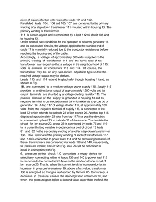point of equal potential with respect to leads 101 and 102;
Paralleled leads 104, 106 and 105, 107 are connected to the primary
winding of a step- down transformer 111 mounted within housing 13. The
primary winding of transformer
111 is center-tapped and is connected by a lead 112 to shield 108 and
to housing 13.
Under normal load conditions for the operation of neutron generator 14
and its associated circuits, the voltage applied to the surface end of
cable 17 is materially reduced due to the conductor resistances before
reaching the housing end of the cable.
Accordingly, a voltage of approximately 300 volts is applied to the
primary winding of transformer 111 and the turns ratio of this
transformer is arranged so that a voltage in the neighbourhood of 115
volts is available at conductors 113 and 114. Of course, the
transformer may be of any well-known adjustable type so that the
required voltage output may be derived.
Leads 113 and 114 extend longitudinally through housing 13 and, as
shown in Fig.
1B, are connected to a medium-voltage power supply 115. Supply 115
provides a unidirectional output of approximately 1500 volts and its
output terminals are shunted by a voltage-dividing resistor 116. The
positive terminal of the supply is grounded to housing 13 and its
negative terminal is connected to lead 59 which extends to probe 36 of
generator 14. A tap 117 of voltage divider 116, at approximately 100
volts from the negative terminal of supply 115, is connected to the
lead 72 which extends to cathode 23 of ion source 20. Another tap 118,
displaced approximately 25 volts from tap 117 in a positive direction,
is connected by lead 73 to cathode 22 of the source. To complete the
circuit for ion source 20, anode 26 is connected by leads 76 and 119
to a currentlimiting variable impedance in a control circuit 12 leads
81 and 82 to the secondary winding of another step-down transformer
138. One terminal of the primary winding of each of transformers 137
and 138 is connected to power lead 114 and the remaining terminals of
these transformers are connected via leads 139 and 140, respectively,
to pressure control circuit 120 (Fig. lea). As will be described in
detail in connection with Fig.
6, pressure control circuit 120 comprises a repay device for
selectively connecting either of leads 139 and 140 to power lead 113
in response to the current which flows in the anode-cathode circuit of
ion source 20. That is, when this current tends to increase due to an
increase in pressure in envelope 19, above a first value, transformer
138 is energized so that gas is absorbed by filament 85. Conversely, a
decrease in pressure causes the deenergization of filament 85, and
when the pressure goes below a second value lower than the first, the
 