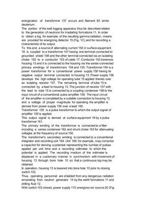 energization of transformer 137 occurs and filament 83 emits
deuterium.
The portion of the well logging apparatus thus far described relates
to the generation of neutrons for irradiating formations 11. In order
to obtain a log, for example, of the resulting gamma radiation, means
are provided for energizing detector 15 (Fig. 1C) and for recording a
characteristic of its output.
To this end, a source of alternating current 150 in surface equipment
18 is coupled to a transformer 151 having one terminal connected to
grounded shield 108 and the other terminal connected via an isolating
choke 152 to a conductor 153 of cable 17. Conductor 153 traverses
housing 13 and it is connected to the housing via the series-connected
primary windings of transformers 154 and 155. Transformer 154 is a
power transformer for a conventional power supply 156 having its
negative output terminal connected to housing 13. Power supply 156
develops the high voltage for operating tube 15 applied thereto over
an isolating resistor 157. The remaining terminal of tube 15 is
connected by a lead to housing 13. The junction of resistor 157 with
the lead to tube 15 is connected by a coupling condenser 158 to the
input circuit of a conventional pulse amplifier 159. The input circuit
of the amplifier is completed by a suitable connection to housing 13,
and a voltage of proper magnitude for operating the amplifier is
derived from power supply 156 over a lead 160.
Transformer 155 is a pulse transformer to which the output signal of
amplifier 159 is applied.
This output signal is derived at surface equipment 18 by a pulse
transformer 161.
The primary winding of the transformer is connected to a filter
including a series condenser 162 and shunt choke 163 for attenuating
voltages at the frequency of source 150.
The transformer's secondary winding is connected to a conventional
integrator and recording unit 164. Unit 164, for example, may comprise
a capacitor for deriving a potential representing the number of pulses
applied per unit time and a recording voltmeter to which this
potential is applied. The recording medium of the voltmeter is
displaced in a customary manner in synchronism with movement of
housing 13 through bore hole 10 so that a continuous log may be
obtained.
In operation, housing 13 is lowered into bore hole 10 prior to closing
switch 103.
Thus, operating personnel are shielded from any dangerous radiation
emanating from neutron generator 14 by the earth formations 11 and
drilling fluid 12.
With switch 103 closed, power supply 115 energizes ion source 20 (Fig.
 