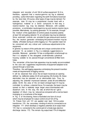 integrator and recorder of unit 164 of surface equipment 18. It is,
therefore, apparent that a neutron-gamma ray log is obtained,
providing useful information regarding the earth formations traversed
by the bore hole. Of course, other types of logs may be derived. For
example, tube 15 may be a proportional counter lined with a
hydrogenous material or a boron compound. In that way, a
neutron-neutron log may be obtained. Moreover, with suitable
provisions, a combination neutrongamma ray and neutron-neutron log is
possible. Alternatively, by pulsing generator 14, for example, through
the medium of the application of control pulses of positive polarity
at lead 122 and gating detector 15, an activation log may be obtained.
Since automatic controls are provided for gas pressure and neutron
flux, the neutron generator embodying the present invention may be
reliably oPerated during an entire logging run. The operator need not
be concerned with any critical and continuous adjustments to the
equipment.
In general. by reason of the particular and unique construction of the
generator 14. as evident in Fig. 2, a relatively rugged device is
possible, Moreover. generator 14 has a configuration small enough so
that it is adapted to the elongated, small-diameter, cylindrical
housing suitable to be passed through conventional oil-filled bore
holes.
The remainder of the bore hole apparatus may be readily accommodated
to the size and ruggedness requirements of equipment adapted to be
passed through a bore hole.
Therefore, the well logging apparatus embodying the present invention
meets all requirements of logging service.
It will be observed that since the ion beam traverses an opening
defined by deflection plates 42-45 and opening 38 of probe 36, these
electrodes may be operated as an electrostatic lens. Thus, by
adjusting the potential impressed between probe 36 and deflection
plates 42-45. the area of the ion beam at target layer 41 may be
controlled to achieve a desired focus. For example, the beam may be
spread so that a relatively large target area is bombarded with
deuterium ions. In this way, the rate at which the tar-' get is
depleted of tritium may be reduced as compared with a narrow beam
impinging on a small area of the target.
In Fig. 5 of the drawing, there is illustrated one form of circuit
which may be employed for output control circuit 123 of Fig.
1A. Pulses from unit 131 are applied over lead 133 to a pulse
transformer 170, the secondary winding of which is connected to an
integrator 171 which develops a negative potential at an output lead
172 that is connected to the control grid of a triode-type electron
discharge device 173. The remain- ing output lead 174 of integrator
 