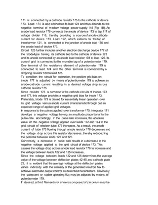 171 is connected by a cathode resistor 175 to the cathode of device
173. Lead 174 is also connected to lead 124 and thus extends to the
negative terminal of medium-voltage power supply 115 (Fig. 1B). An
anode load resistor 176 connects the anode of device 173 to tap 117 of
voltage divider 116, thereby providing a source of anode-cathode
current for device 173. Lead 122, which extends to the tap of
transformer 121, is connected to the junction of anode load 176 and
the anode lead of device 173.
Circuit 123 further includes another electron discharge device 177 of
the triode4ype having its cathode tied to the cathode of device 173
and its anode connected by an anode load resistor 178 to lead 125. Its
control grid is connected to the movable tap of a potentiometer 179.
One terminal of the resistance element of potentiometer 179 is
connected to lead 124 and the other terminal is connected by a
dropping resistor 180 to lead 125.
To condition the circuit for operation, the positive grid bias on
triode 177 is adjusted by means of potentiometer 179 to achieve an
anode-cathode current resulting in a desired voltage drop across
cathode resistor 175.
Since resistor 175 is common to the cathode circuits of triodes 173
and 177, this voltage provides a negative grid bias for triode 173.
Preferably, triode 173 is biased for essentially linear operation over
its grid voltage versus anode current characteristic through out an
expected range of applied grid voltages.
In response to the pulses applied over transformer 170, integrator 171
develops a negative voltage having an amplitude proportional to the
pulse-rate. Accordingly, if the pulse rate increases, the absolute
value of the negative voltage applied over leads 172 and 174 to the
grid circuit of electron tube 173 increases. As a result, the anode
current of tube 173 flowing through anode resistor 176 decreases and
the voltage drop across this resistor decreases, thereby reduced ing
the potential between leads 122 and 125.
Conversely, a decrease in pulse rate results in a decrease in the
negative voltage applied to the grid circuit of device 173. This
causes the voltage drop across anode load resistor 176 to increase and
the voltage between leads 122 and 125 increases,
Since the voltage between leads 122 and 125 determines the average
value of the-voltage between deflection plates 42-45 and cathode plate
23, it is evident that the average voltage at the deflection plates
varies indirecdy with the intensity of the generated neutron flux to
achieve automatic output control as described hereinbefore. Obviously,
the quiescent or stable operating flux may be adjusted by means. of
potentiometer 179.
If desired, a third filament (not shown) composed of zirconium may be
 