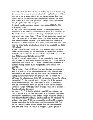 mounted within envelope 19 (Fig. 1B and Fig. 2). Such a filament may
be arranged to operate at a temperature in the neighborhood of 1300cm.
and serve as a getter, chemically reacting with gases. The output
control circuit just described may be suitably modified so that when
the neutron flux output of generator 14 drops below a prescribed
limit, the getter filament is energized.
A circuit suitable for use as pressure-control circuit 120 (Fig. 1A)
is illustrated in Fig.
6. This circuit comprises a diode rectifier 185 having its cathode 186
connected to the lead 119 which extends to anode 26 of ion source 20.
Its anode 187 is connected to housing 13 and its filament 188 is
energized from power leads 113 and 114 via a stepdown tran,sformer
189. The turns ratio of step-down transformer 189 is arranged so that
the filament voltage for diode 185 is below the normal rated value.
Inasmuch as diode emission is thus limited, the maximum current which
may be drawn in the anodecathode circuit for ion source 20 and diode
185 is fixed.
A relay coil 190 is interposed in the circuit between the anode 187 of
diode 185 and housing 13. This relay coil is associated with a pair of
normally closed contacts 191 connected to power lead 113 and to the
lead 139 which extends to transformer 137.
A pair of normally open contacts 192 are connected to power lead 113
and to lead 140 which extends to transformer 138. Contacts 192 are
associated with a relay coil 193 that is shunted across diode 185. A
current limiting resistor 194 is interposed in series relation with
coil 193.
The operation of circuit 120 may best be understood by reference to
Fig. 7 in which a curve 198 represents the current versus voltage
characteristic for diode 185 and the curve 199 represents the
voltage-current characteristic for ion source 20. It is evident that
although the voltage across diode 185 may increase beyond the voltage
designated E, the current flowing through the diode remains
substantially constant. This characteristic is useful in maintaining
the ion concentration within ion source 20 fixed despite pressure
variations which might occur within envelope 19, as will be apparent
from the following discussion.
As seen in Fig. 7, diode characteristic curve 198 intercepts load line
199 for source 20 at a voltage designated Vl. Accordingly, the voltage
drop across diode 185 is Vl volts and the voltage across ion source 20
may be defined as the voltage V (at which load line 199 intercepts the
voltage axis) minus Vl. If the pressure within envelope 19 increases,
the ion source load line shifts to the position de- signated 199'. Due
to the constant-current feature of diode 185. the intercept of load
line 199' and curve 198 occurs at voltage 071, that is greater in
 