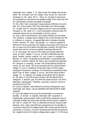 magnitude than voltage V. In other words, the voltage drop across
diode 185 increases and the voltage drop across ion source 20
decreases to the value V2-V1,. Since an increase in pressure is
accompanied by a decrease in the applied voltage to ion source 20, the
ion concentration remains essentially unchanged.
On the other hand, a decrease in gas pressure shifts the ion source
load line to the position 199" which intercepts curve 198 at voltage
Vl", smaller than V1. Since the voltage across ion source 20 thereby
increases to the value V,-V,", such a decrease in pressure does not
materially reduce the ion concentration in the ion source.
As long as the current flowing in the anode-cathode circuit of diode
185 produces a voltage above voltage E, the current through coil 190
is sufficient to produce a magnetic field which maintains normally
closed contacts 191 open. Accordingly, no current is supplied to
filament 83. At the same time, the voltage across diode 185 may be too
low to cause coil 193 to affect normally open contacts 192 which thus
remain open and no current is supplied to absorber filament 85.
If, for any reason, the current in the diode circuit drops below the
value at which voltage E occurs, coil 190 is effectively de-ener
gized, thereby closing contacts 191 and current is supplied to
filament o3, which, as pointed out hereinbefore, is associated with
deuterium emitting material 84. Hence, gas is emitted and gradually
the pressure in envelope 19 rises. The current flowing through ion
source 20 and diode 185 thus increases until the current at which
voltage E occurs is obtained. At this point relay coil 190 is again
energized. If pressure in envelope 19 increases to a preselected value
above that at which voltage E occurs, say to the value at which
voltage V1, is obtained, the voltage across diode 185 is sufficient
for the field of coil 193 to close contacts 192 and filament 85 is
energized. It absorbs gas and when the pressure drops, coil 193 is
effectively deenergized. Therefore, automatic pressure control is
provided by circuit 120.
Of course, if desired, a third filament (not shown) designed to react
chemically with gases may be paralleled with filament 85 for getter
operation.
In Fig. 8, the details of ion pump 93 are illustrated. It comprises a
plurality of annular or rieg-like electrodes 200 supported in
longitudinally spaced relation within conduit 90 by respective ones of
a plurality of leads 201 which pass through and are fused or sealed to
the wall of conduit 90. Thus. an electrical connection may be made
between each of the rings 200 and a respective one of a plurality of
successive taps 202 of a voltage divider 203. having one terminal '04
connected to housing 13 and its remaining terminal 205 connected to
the negative terminal of medium-voltage power supply 1 15. Of course,
 