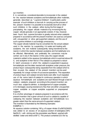 qur invention.
It is sometimes considered desirable to incorporate in the catalyst
for the reaction between acetylene and formaldehyde other materials,
generally described as " cuprene inhibitors". A particularly useful
example of such inhibitors is bismuth. In carrying out the process of
the present invention it is possible to incorporate bismuth or other
such inhibitors in the catalyst, either during the first stage of
precipitating the copper silicate material or by immersing the dry
copper silicate granules in an appropriate solution. It has, however,
been found that cuprene formation is greatly reduced when catalysts
prepared in accordance with the present invention are used as compared
with unsupported or silica gel-supported catalysts, and the use of
such cuprene inhibitors is accordingly unnecessary.
The copper silicate material may be converted into the actual catalyst
used in the reaction by suspending it in water and treating with
acetylene, the wet material subsequently being transferred to the
reactor in which the reaction between acetylene and formaldehyde is to
be effected. Alternatively and preferably the conversion may be
carried out in situ in the reactor; in this case, the copper silicate
material is added to the aqueous formaldehyde which is warmed above 60
C. and acetylene is then fed to it The catalyst so prepared is robust
In batch processes in which the catalyst is suspended in aqueous
formaldehyde and the latter reacted with acetylene under pressure, the
product liquor subsequently being separated from the catalyst which is
then re-used, the catalyst of the present invention can be used
repeatedly for a large number of successive operations. The separation
of product liquor and catalyst remains facile even after much repeated
use of the same batch of catalyst In continuous operation in which
aqueous formaldehyde and acetylene are each flowed through a bed of
catalyst, catalysts prepared according to the present invention are
much less subject to attrition, to dislodgement of copper acetylide,
or to blockages causing resistance to flow than are either unsupported
copper acetylide or copper acetylide supported on preprepared
supports.
It is a further advantage of catalysts prepared in accordance with the
present invention that a given amount of such a catalyst is capable of
catalysing the reaction between acetylene and formaldehyde to a
greater extent than the same amount of supported catalyst.
The invention is illustrated by the following examples:
EXAMPLE 1.
An aqueous solution containing 140 g. of copper nitrate (Cu(NO3)23H2O)
was added to an excess of an aqueous solution of waterglass (30%
Na2SLO,) with stirring and the precipitate was filtered, washed with
distilled water and dried at 80" C. The product contained 23.5 9o' by
 