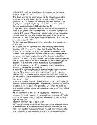material 213, such as polyethylene, is disposed. on the interior
surface of envelope 210.
This layer extends for less than one half the circumference of the
envelope on a side thereof in the general vicinity of neutron
generator 14. To improve the temperature characteristics of the
polyethylene lining, it may be exposed to intense radiation prior to
the incorporation of detector 127 within housing 13.
In operation, some of the fast neutrons emanating from generator 14
travel in the general direction designated 214, and enter hydrogenous
material 213. Some of these react with the hydrogenous material to
produce recoil protons which cause ionization of the gas within
envelope 210. Thus, pulses representing the generated neutron flux are
produced by detector 127.
On the other hand, high energy neutrons travelling from formations 11
or from fluid
12 of bore hole 10 penetrate the detector in any of the general
directions 215, 216, or 217, other than direction 214. Since the
portion of the detector on which such neutrons are incident is not
provided with hydrogenous material, no recoil protons are produced.
Moreover, after traversing the interior of the detector and striking
hydrogenous layer 213, any resulting protons have maximum energies
directed away from the gas within envelope 210 and do not trigger the
detector. It is, therefore, evident that detector 127 is directional
and output control circuit 123 is responsive only to the neutrons
emanating from neutron generator 14.
If desired, a layer of hydrogenous material may be supported within
housing 13 at the opposite side of generator 14, with respect to
detector 127, so that high energy neutrons returning from formations
on the opposite side of the bore hole may be absorbed to prevent them
from being counted.
In order to achieve symmetrical bombardment of the formations by the
neutrons emanating from target 40 of generator 14, monitor 127 may be
mounted above or below the generator. Of course, for such an
arrangement, suitable shields of hydrogenous material may be provided
for the monitor.
As an alternative to the use of polyethylene in the layer 213,
zirconium in which hydrogen is absorbed may be employed. This is
possible since the bonding of hydrogen with the zirconium is stable at
high tempera tures.
To obtain a different type of log, monitor
127 may be modified and mounted within a shoe that is biased relative
to housing 13 so as to be maintained against the sidewall of the bore
hole. The modified monitor is arranged in a well-known manner to be
only responsive to thermal neutrons arriving at the sidewall from the
 