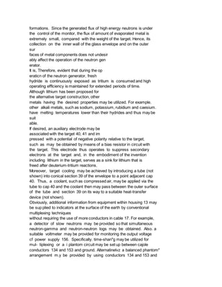 formations. Since the generated flux of high energy neutrons is under
the control of the monitor, the flux of amount of evaporated metal is
extremely small, compared with the weight of the target. Hence, its
collection on the inner wall of the glass envelope and on the outer
sur
faces of metal components does not undesir
ably affect the operation of the neutron gen
erator.
It is, Therefore, evident that during the op
eraticn of the neutron generator, fresh
hydride is continuously exposed as tritium is consumed and high
operating efflciency is maintained for extended periods of time.
Although lithium has been proposed for
the alternative target construction, other
metals having the desired properties may be utilized. For example.
other alkali metals, such as sodium, potassium, rubidium and caesium.
have melting temperatures lower than their hydrides and thus may be
suit
able.
If desired, an auxiliary electrode may be
associated with the target 40, 41 and im
pressed with a potential of negative polarity relative to the target,
such as may be obtained by means of a bias resistor in circuit with
the target. This electrode thus operates to suppress secondary
electrons at the target and, in the embodiment of the invention
including lithium in the target, serves as a sink for lithium that is
freed after deuterium-tritium reactions.
Moreover, target cooling may be achieved by introducing a tube (not
shown) into conical section 39 of the envelope to a point adjacent cap
40. Thus, a coolant, such as compressed air, may be applied via the
tube to cap 40 and the coolant then may pass between the outer surface
of the tube and section 39 on its way to a suitable heat-transfer
device (not shown).
Obviously, additional information from equipment within housing 13 may
be sup plied to indicators at the surface of the earth by conventional
multiplexing techniques
without requiring the use of more conductors in cable 17. For example,
a detector of slow neutrons may be provided so that simultaneous
neutron-gamma and neutron-neutron logs may be obtained. Also. a
suitable voltmeter may be provided for monitoring the output voltage
cf power supply 156. Specifically. time-shan"g may be utilized for
mul- tiplexing or a i plantom circuit may be set up between cajole
conductors 134 and 153 and ground. Alternatinelvz a balanced phantom"
arrangement m.y be provided by using conductors 134 and 153 and
 