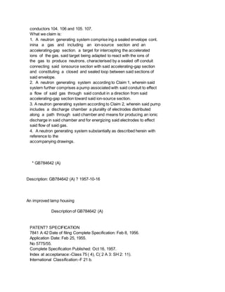 conductors 104. 106 and 105. 107.
What we claim is:
1. A neutron generating system comprise ing a sealed envelope cont.
inina a gas and including an ion-source section and an
accelerating-gap section. a target for intercepting the accelerated
ions of the gas. said target being adapted to react with the ions of
the gas to produce neutrons. characterised by a sealed off conduit
connecting said ionsource section with said accelerating-gap section
and constituting a closed and sealed loop between said sections of
said envelope.
2. A neutron generating system according to Claim 1, wherein said
system further comprises a pump associated with said conduit to effect
a flow of said gas through said conduit in a direction from said
accelerating-gap section toward said ion-source section.
3. A neutron generating system according to Claim 2, wherein said pump
includes a discharge chamber a plurality of electrodes distributed
along a path through said chamber and means for producing an ionic
discharge in said chamber and for energizing said electrodes to effect
said flow of said gas.
4. A neutron generating system substantially as described herein with
reference to the
accompanying drawings.
* GB784642 (A)
Description: GB784642 (A) ? 1957-10-16
An improved lamp housing
Description of GB784642 (A)
PATENT? SPECIFICATION
7841 A 42 Date of filing Complete Specification: Feb 8, 1956.
Application Date: Feb 25, 1955.
No 5775/55.
Complete Specification Published: Oct 16, 1957.
Index at acceptanace:-Class 75 ( 4), C( 2 A 3: SH 2: 11).
International Classification:-F 21 b.
 