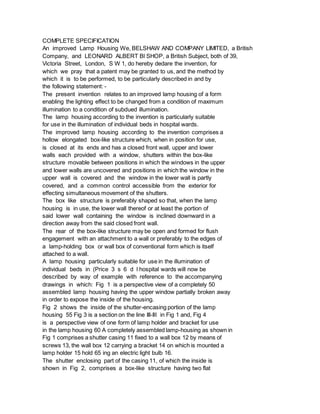 COMPLETE SPECIFICATION
An improved Lamp Housing We, BELSHAW AND COMPANY LIMITED, a British
Company, and LEONARD ALBERT Bl SHOP, a British Subject, both of 39,
Victoria Street, London, S W 1, do hereby dedare the invention, for
which we pray that a patent may be granted to us, and the method by
which it is to be performed, to be particularly described in and by
the following statement: -
The present invention relates to an improved lamp housing of a form
enabling the lighting effect to be changed from a condition of maximum
illumination to a condition of subdued illumination.
The lamp housing according to the invention is particularly suitable
for use in the illumination of individual beds in hospital wards.
The improved lamp housing according to the invention comprises a
hollow elongated box-like structure which, when in position for use,
is closed at its ends and has a closed front wall, upper and lower
walls each provided with a window, shutters within the box-like
structure movable between positions in which the windows in the upper
and lower walls are uncovered and positions in which the window in the
upper wall is covered and the window in the lower wall is partly
covered, and a common control accessible from the exterior for
effecting simultaneous movement of the shutters.
The box like structure is preferably shaped so that, when the lamp
housing is in use, the lower wall thereof or at least the portion of
said lower wall containing the window is inclined downward in a
direction away from the said closed front wall.
The rear of the box-like structure may be open and formed for flush
engagement with an attachment to a wall or preferably to the edges of
a lamp-holding box or wall box of conventional form which is itself
attached to a wall.
A lamp housing particularly suitable for use in the illumination of
individual beds in (Price 3 s 6 d l hospital wards will now be
described by way of example with reference to the accompanying
drawings in which: Fig 1 is a perspective view of a completely 50
assembled lamp housing having the upper window partially broken away
in order to expose the inside of the housing.
Fig 2 shows the inside of the shutter-encasing portion of the lamp
housing 55 Fig 3 is a section on the line III-III in Fig 1 and, Fig 4
is a perspective view of one form of lamp holder and bracket for use
in the lamp housing 60 A completely assembled lamp-housing as shown in
Fig 1 comprises a shutter casing 11 fixed to a wall box 12 by means of
screws 13, the wall box 12 carrying a bracket 14 on which is mounted a
lamp holder 15 hold 65 ing an electric light bulb 16.
The shutter enclosing part of the casing 11, of which the inside is
shown in Fig 2, comprises a box-like structure having two flat
 