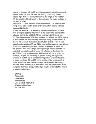means of tongues 62 to 67 which bear against the inside surface of
parallel walls 68 and 69, thus facilitating positioning of the
electric light bulb so 16 anywhere along the length of the wall box
12, the position of the bracket 14 depending on the shape and size of
the bulb 16 used.
Knock-outs 71 are provided in the walls of box 12 to permit a hole
being made at a suitable place for the entry of an electric cable as
shown at 72 (Fig 1).
In use, the wall box 12 is preferably secured in the recess of a wall
over a hospital bed and the position of the bulb holder bracket 14 is
adjusted so that the light bulb 16 lies centrally within the wall box
12 The shutter casing 11 is then screwed to the base box 12 by means
of the screws 13 and the lamp housing is ready for use When it is
desired to use full illumination, the shutters 46 and 47 are moved
away from the windows 33 and 34 by means of the external control lever
51 or 52 thus permitting full light, diffused by window 34, to fall on
the patient's bed and full light passing through window 33 to be 70
projected towards the ceiling where it is reflected to illuminate the
ward When only an observation light is required, that is to say for
example, a light for observing a patient during the night, the
shutters 46 and 47 are 75 turned into the position shown in Fig 3 i e.
to cover windows 33 and 34 In this position of the shutters only a
small amount of light passes through the recess 48 and that light
diffused by the window 34, is directed 80 onto the patient's bed When
complete darkness is required the light may be switched off by means
of a switch not shown.
* Sitemap
* Accessibility
* Legal notice
* Terms of use
* Last updated: 08.04.2015
* Worldwide Database
* 5.8.23.4; 93p
 