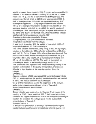 weight of copper. It was heated to 2200 C. cooled and immersed for 20
minutes in an aqueous solution containing 305 g. per litre of copper
nitrate and 46 g. per litre of bismuth nitrate (Bi(NO,)25H2O). The
product was filtered, dried at 220t C. and was roasted at 5000 C.
until it no longer fumed. 150 g. of a black powder containing 41.2",
by weight of copper and 11.7;: by weight of bismuth were obtained.
125 g. of a black powder prepared as above were placed in a 1 litre
autoclave together with 540 g. of a 42.6$ (by weight) solution of
formaldehyde. After venting with nitrogen, acetylene was admitted at
2G atms. and 800 C. and during 5 hour, while the acetylide catalyst
was formed, the temperature was raised to 100"
C Acetylene absorption ceased after 7 hours.
During this period, 126 g. of acetylene was absorbed.
The product was filtered from the catalyst.
It was found to contain 41.6 by weight of butynediol, 10.1% of
propargyl alcohol and 0.5 ,5 of formaldehyde.
The same catalyst was re-used, using 440 g. of a 52.3or (by weight)
solution of formaldehyde, 200 g. of water and acetylene at 20 atms.
and 100" C. During 5 hours 110 g. of acetylene was absorbed. The
product was fil- tered and the resulting solution contained 300 g. of
butynediol (56.8 ,o by weight), 31 g. of propargyl alcohol (6 ), and
3.5 g. of formaldehyde (0.7'-5). The yield of butynediol on
formaldehyde was 91 % and that of propargyl alcohol 7 ?'o.
This procedure was repeated nine times without any slowing of the
reaction, deterioration in the quality of the product, or excessive
difficulty in the filtration of the reaction product from the
catalyst.
EXAMPLE 2.
Aqueous solutions of 309 waterglass (1.73 kg.) and of copper nitrate
(363 g.) were mixed and the resulting precipitate washed and roasted
at 220 C. The product contained 55.2% of copper.
65 g. of this material was used in the preparation of the acetylide
and a similar procedure was followed to that of Example 1.
Almost identical results were obtained.
EXAMPLE 3.
Copper silicate was prepared as in Example 2, but instead of the
roasting at 220 C., it was heated at 1200 C. for 8 hours before being
converted to copper acetylene and used in the acetylene-formaldehyde
reaction. In operation this catalyst gave results substantially
similar to those of Example 1.
What we claim is : -
1. Process for preparation of a catalyst capable of catalysing the
reaction between acetylene and formaldehyde to form 2-butyne-1 :4
 