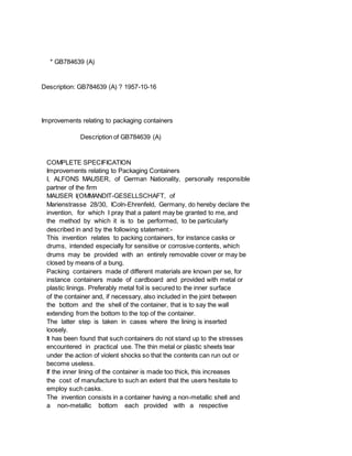 * GB784639 (A)
Description: GB784639 (A) ? 1957-10-16
Improvements relating to packaging containers
Description of GB784639 (A)
COMPLETE SPECIFICATION
Improvements relating to Packaging Containers
I, ALFONS MAUSER, of German Nationality, personally responsible
partner of the firm
MAUSER I(OMMANDIT-GESELLSCHAFT, of
Marienstrasse 28/30, IColn-Ehrenfeld, Germany, do hereby declare the
invention, for which I pray that a patent may be granted to me, and
the method by which it is to be performed, to be particularly
described in and by the following statement:-
This invention relates to packing containers, for instance casks or
drums, intended especially for sensitive or corrosive contents, which
drums may be provided with an entirely removable cover or may be
closed by means of a bung.
Packing containers made of different materials are known per se, for
instance containers made of cardboard and provided with metal or
plastic linings. Preferably metal foil is secured to the inner surface
of the container and, if necessary, also included in the joint between
the bottom and the shell of the container, that is to say the wall
extending from the bottom to the top of the container.
The latter step is taken in cases where the lining is inserted
loosely.
It has been found that such containers do not stand up to the stresses
encountered in practical use. The thin metal or plastic sheets tear
under the action of violent shocks so that the contents can run out or
become useless.
If the inner lining of the container is made too thick, this increases
the cost of manufacture to such an extent that the users hesitate to
employ such casks.
The invention consists in a container having a non-metallic shell and
a non-metallic bottom each provided with a respective
 