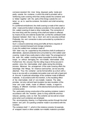 corrosion-resistant thin inner lining disposed partly inside and
partly outside the container, in which the shell is provided with a
reinforcing outer covering which lies wholly outside the container and
is folded together with the parts of the linings outside the con-
tainer so as to seal the container, the bottom and shell remaining
unfolded.
In a preferred embodiment, the shell covering is made of thin steel or
other metal and the bottom is likewise provided on the outside with a
thin walled covering of steel or other metal plate. The connection of
the inner lining with the covering of the shell and bottom is effected
by means of only one external double fold, so that the cardboard shell
disposed between them has a blunt end and is securely confined.
Preferably the end connection is also surrounded by a protective or
reinforcing ring.
Such a vessel is extremely strong and fulfils all that is required of
corrosion resistant transport and storage containers.
A very thin walled inner container made of
V2A steel may be supported by the protective shell of cardboard or
alternatively plywood protected and surrounded by a thin walled outer
covering made of less costly steel or other metal. The arrangement of
the outer thin walled covering makes it possible to shrink rolling
hoops on without damaging the non-metallic intermediate shell.
Furthermore this ensures that the rolling hoop is firmly secured in
position since the intermediate shell yields during the shrinking
process. Moreover the arrangement of the outer covering offers the
advantage that fittings, for instance cask bushes, can be securely
attached. Thus the container can be formed either as a drum with a
bung or as one with a completely removable cover and with a head joint
at one end. A particular advantage of the container made of different
materials, in accordance with the invention, is the insulating effect
of the intermediate shell of non-metallic material. The latter
provides not only cold and heat insulation but also insulation of the
inner and outer shells, made of different metals, in regard to
bridging of different members of the electrochemical series and to
corrosive action.
The particularly strong construction of the packing container made in
accordance with the invention gives it a long useful life and thus
reduces packing costs so that the contents can be sold at a lower
price when such containers are employed.
The accompanying drawing is a fragmentary section through the shell
bottom and joint of a packing container made in accordance with the
invention.
The container shell 1 1, which in this instance consists, for example,
of wrapped board or other suitable non-metallic material is provided
 