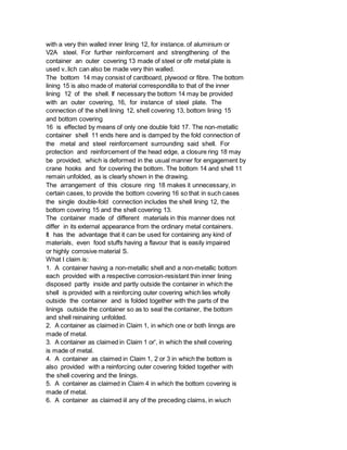 with a very thin walled inner lining 12, for instance. of aluminium or
V2A steel. For further reinforcement and strengthening of the
container an outer covering 13 made of steel or oflr metal plate is
used v..lich can also be made very thin walled.
The bottom 14 may consist of cardboard, plywood or fibre. The bottom
lining 15 is also made of material correspondilla to that of the inner
lining 12 of the shell. If necessary the bottom 14 may be provided
with an outer covering, 16, for instance of steel plate. The
connection of the shell lining 12, shell covering 13, bottom lining 15
and bottom covering
16 is effected by means of only one double fold 17. The non-metallic
container shell 11 ends here and is damped by the fold connection of
the metal and steel reinforcement surrounding said shell. For
protection and reinforcement of the head edge, a closure ring 18 may
be provided, which is deformed in the usual manner for engagement by
crane hooks and for covering the bottom. The bottom 14 and shell 11
remain unfolded, as is clearly shown in the drawing.
The arrangement of this closure ring 18 makes it unnecessary, in
certain cases, to provide the bottom covering 16 so that in such cases
the single double-fold connection includes the shell lining 12, the
bottom covering 15 and the shell covering 13.
The container made of different materials in this manner does not
differ in its external appearance from the ordinary metal containers.
It has the advantage that it can be used for containing any kind of
materials, even food stuffs having a flavour that is easily impaired
or highly corrosive material S.
What I claim is:
1. A container having a non-metallic shell and a non-metallic bottom
each provided with a respective corrosion-resistant thin inner lining
disposed partly inside and partly outside the container in which the
shell is provided with a reinforcing outer covering which lies wholly
outside the container and is folded together with the parts of the
linings outside the container so as to seal the container, the bottom
and shell reinaining unfolded.
2. A container as claimed in Claim 1, in which one or both linngs are
made of metal.
3. A container as claimed in Claim 1 or', in which the shell covering
is made of metal.
4. A container as claimed in Claim 1, 2 or 3 in which the bottom is
also provided with a reinforcing outer covering folded together with
the shell covering and the linings.
5. A container as claimed in Claim 4 in which the bottom covering is
made of metal.
6. A container as claimed iil any of the preceding claims, in wiuch
 
