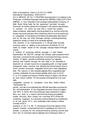 Index at Acceptance: -Class 2 ( 2), B 2 C 5, DZAS.
International Classification: -B 29 d D 01 f.
CO O MPLETE SP Ed T i FICATION Improvements in or relating to the
Production of Artificial Sausage Casings We, BRITISH CGELLO Pr A Nl X
LIMITED, a sion, desirable in the sausage making British Company, of
Bath Road, Bridg trade By the expression " gel state " as water,
Somerset, do hereby declare the employed in the present specification,
is invention, for which we pray that a meant the swollen,
water-containing state patent may be granted to us, and the which the
tubular structures possess when method by which it is to be performed,
to coagulated in manufacture and before be particularly described in
and by the they are dried Sausage casings consisting iolowhing
statement: wholly or mainly of an insoluble alginate,
This invention is for improvements in in the gel state normally
comprise about or relating to the production of artificial 75 % of
water by weight, based on the sausage casings weight of the gel
casing.
A method of producing artificial sausage l 3 ritish Patent
Specification No 552,770 casings has already been proposed which
describes a process for the production of comprises forming a viscous
solution of alginic acid films sufficiently strong in ani alginate,
passing said solution through the wet state to be amenable to
treatment an annular nozzle into a coagulating bath, in a high speed
transparent paper machine and allowing the formed tubular strue in
which process previously coagulated ture to set in said coagulating
bath The calcium or like insoluble alginate films coagulating bath
consists preferably of a are at least,partially dried, prior to con10
% to 15 % weakly acid calcium chloride version to alginic acid filmns
by trea Ltment solution For the purpose of bringing the in an acid
bath.
coagulation process to completion more Also, British Patent
'?pecification No.
quickly, and also of accelerating the 548,248 describes a process for
the manudehydration of the coagulated structure, facture of alginic
acid films in which the it has previously been proposed to subject
films are, dried to a state in which the the freshly precipitated
tubular structure, films contain not more than 30 % of free still
containing coagulant, to a tempera moisture followed by conditioning
in air ture above 40 C, and preferably a tlem having a relative
humidity of 65 %.
p)erature of 70 C to 80 ' C, whereupon One of the objects of the
present inventhe component that has e Crystallised out is tion is to
provide, a process for the producremoved by washing, and the said
struc tion of improved calcium alginate ture is thereupon dried, in
 