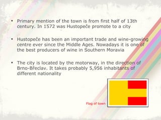 Primary mention of the town is from first half of 13th century. In 1572 was Hustopeče promote to a city Hustopeče has been an important trade and wine-growing centre ever since the Middle Ages. Nowadays it is one of the best producers of wine in Southern Moravia The city is located by the motorway, in the direction of Brno-Břeclav. It takes probably 5,956 inhabitants of different nationality Flag of town 
