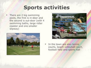 There are 2 big swimming pools, the first is in-door and the second is out-door (with 4 swimming baths, large roller coaster and one smaller slipway) Sports activities In the town are also tennis courts, beach volleyball court, football field and sports hall 