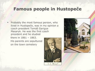 Famous people in Hustopeče Probably the most famous person, who lived in   Hustopeče, was in my opinion a czech president Tomáš Garigue Masaryk. He was the first czech president and he studied  there in 1861 – 1863.  His parents are sepultured on the town cemetery 