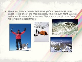 The other famous person from Hustopeče is certainly Miroslav Caban. He is one of the mountaineers, who remount Mont Everest and other 8thousand‘s mountains. There are some pictures from his forwarding departments 