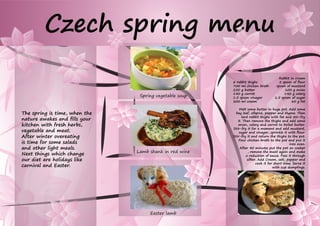 The spring is time, when the
nature awakes and fills your
kitchen with fresh herbs,
vegetable and meat.
After winter overeating
is time for some salads
and other light meals.
Next things which change
our diet are holidays like
carnival and Easter.
Czech spring menu
Spring vegetable soup
Lamb shank in red wine
Easter lamb
Rabbit in cream
6 rabbit thighs	 2 spoon of flour
700 ml chicken broth	 spoon of mustard
250 g butter	 100 g onion
140 g carrot	 140 g celery
1.5 spoon vinegar	 1.5 spoon of sugar
200 ml cream 	 60 g fat
Melt some butter In huge pot. Add some
bay leaf, allspice, pepper and thyme. Then
lard rabbit thighs with fat and stir-fry
it. Then remove the thighs and add some
onion, celery and carrot to boiled butter.
Stir-fry it for a moment and add mustard,
sugar and vinegar, sprinkle it with flour.
Stir-fry it and return the thighs to the pot.
Pour chicken broth to the pot and put it
into oven.
After 40 minutes put the pot on cooker
, remove the meat again and make
a reduction of sauce. Pass it through
sifter. Add Cream, salt, pepper and
cook it for short time. Serve it
with cup dumplings.
 