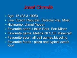 Josef Chmelik Age: 15 (23.3.1995) Live: Czech Republic, Ústecký kraj, Most  Nickname: chmel (hops) Favourite band: Linkin Park, Fort Minor Favourite game: Metin2,NFS,SF,Minecraft Favourite sport: all ball games,bicycling Favourite foods : pizza and typical czech food 