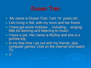 Dusan Tran My name is Dusan Tran. I’am 14  years old.  I’am living in flat, with my mum and her friend.  I have got some hobbies… including… singing, little bit dancing and listening to music. I have a pet. Her name is Mufina and she is a guinea-pig.  In my free time I go out with my friends, play computer games, chat on the internet and watch TV.  