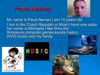 Pavel Nemec My name is Pavel Nemec.I am 14 years old. I live in the Czech Republic in Most.I have one sister her name is Michaela.I like films,the Simpsons,computer,games,karate,history WW2,music and my family. 