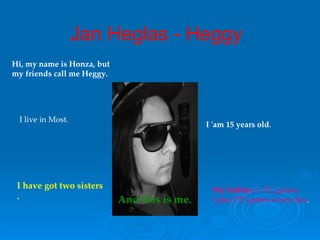 Hi, my name is  Honza, but my  friends  call  me  Heggy.  I 'am   15   years   old . And t his is me. I live in Most. My hobb y   is  PC games. I play PC   games every day . I have go t   two  sisters . Jan Heglas - Heggy 