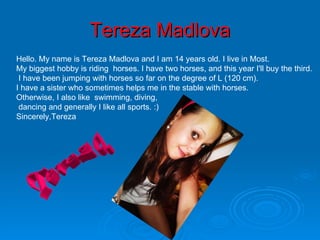 Tereza Madlova Hello. My name is Tereza Madlova and I am 14 years old. I live in Most. My biggest hobby is riding  horses. I have two horses, and this year I'll buy the third.    I have been jumping with horses so far on the degree of L (120 cm).  I have a sister who sometimes helps me in the stable with horses.  Otherwise, I also like  swimming, diving, dancing and generally I like all sports. :)  Sincerely,Tereza Tereza 