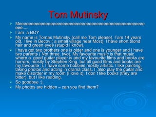Tom Mutinsky Meeeeeeeeeeeeeeeeeeeeeeeeeeeeeeeeeeeeeeeeeeeeeeeeeeeeeee..... I´am  a BOY My name is Tomas Mutinsky (call me Tom please). I´am 14 years old. I live in Becov ( a small village near Most). I have short blond hair and green eyes (stupid I know). I have got two brothers one is older and one is younger and I have two parents ( Not three, two). My favourite music is that music where a  good guitar player is and my favourite films and books are horrors, mostly by Stephen King, but all good films and books are my favourite :). I have some hobbies mostly artistic. I like painting, taking photos and acting in drama class. I  also play the guitar and make disorder in my room (I love it). I don´t like books (they are bitter), but I like reading. So goodbye :). My photos are hidden – can you find them? 
