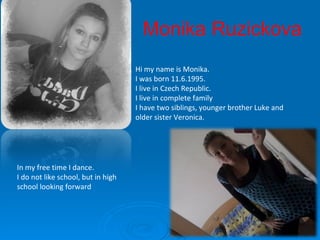 Hi my name is Monika. I was born 11.6.1995. I live in Czech Republic. I live in complete family I have two siblings, younger brother Luke and   older sister Veronica . In my free time I dance . I do not like school, but in high school looking forward Monika Ruzickova 