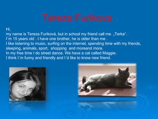 Tereza Furikova Hi, my name is Tereza Furiková, but in school my friend call me  „Terka“.  I´m 15 years old . I have one brother, he is older than me .  I like listening to music, surfing on the internet, spending time with my friends, sleeping, animals, sport,  shopping  and moreand more. In my free time I do street dance. We have a cat called Maggie. I think I´m funny and friendly and I´d like to know new friend. 
