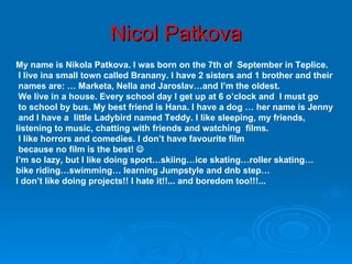 Nicol Patkova My name is Nikola Patkova. I was born on the 7th of  September  in Teplice. I live ina small town called Branany. I have 2 sisters and 1 brother and their names are: … Marketa, Nella and Jaroslav…and I’m the oldest. We live in a house. Every school day I get up at 6 o’clock an d  I must go to school by bus. My best friend is Hana. I have a dog … her name is Jenny and I have a  little Ladybird named Teddy. I like sleeping, my friends,  listening to music, chatting with friends and watching  films. I like horrors and comedies. I don’t have favourite film because no film is the best!     I’m so lazy, but I like doing sport…skiing…ice skating…roller skating… bike riding…swimming… learning Jumpstyle and dnb step… I don’t like doing projects!! I hate it!!...  and boredom too!!!... 