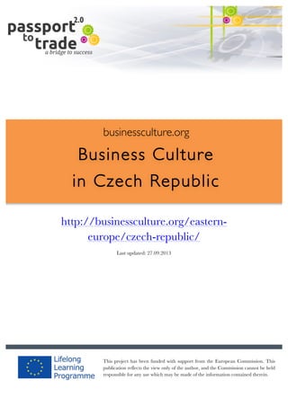  	
  	
  	
  	
  	
  |	
  1	
  

	
  

businessculture.org

Business Culture
in Czech Republic
	
  

http://businessculture.org/easterneurope/czech-republic/
Content Template
Last updated: 27.09.2013

businessculture.org	
  

This project has been funded with support from the European Commission. This
publication reflects the view only of the author, and the Commission cannot be held
responsible for any use which may be made of the information contained therein.
Content	
  CZ	
  

 