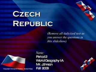 Czech Republic Name: Period 2 World Geography IA Mr. Johnson Fall 2008 (Remove all italicized text as you answer the questions in this slideshow) Copyright, Concept & Creation: Geetesh Bajaj 