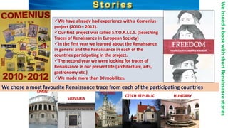 We have already had experience with a Comenius
project (2010 – 2012).
Our first project was called S.T.O.R.I.E.S. (Searching
Traces of Renaissance in European Society)
In the first year we learned about the Renaissance
in general and the Renaissance in each of the
countries participating in the project.
The second year we were looking for traces of
Renaissance in our present life (architecture, arts,
gastronomy etc.)
We made more than 30 mobilites.
WeissuedabookwithshortRenaissancestories
We chose a most favourite Renaissance trace from each of the participating countries
SPAIN
SLOVAKIA
POLAND
CZECH REPUBLIC HUNGARY
 