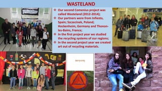 WASTELAND
 Our second Comenius project was
called Wasteland (2012-2014);
 Our partners were from Infiesto,
Spain; Szczecinek, Poland;
Hockenheim, Germany and Thonon-
les-Bains, France;
 In the first project year we studied
the recycling systems of our regions;
 In the second project year we created
art out of recycling materials.
 