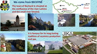 We o e fro BECHYNĚ
The tow of Be hy ě is situated at
the confluence of the river Luž i e
and the small river Smutná.
It is famous for its long-lasting
tradition of ceramics production
and spa.
 
