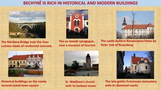 BECHYNĚ IS RICH IN HISTORICAL AND MODERN BUILDINGS
The Rainbow Bridge over the river
Luž i e made of reinforced concrete.
The castle build in Renaissance times by
Peter Vok of Rosenberg
The late gothic Franciscan monastery
with its diamond vaults
St. Matthew's church
with its lookout tower
Historical buildings on the newly
reconstructed town square
The ex-Jewish synagogue,
now a museum of tourism
 