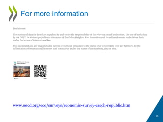 25
For more information
www.oecd.org/eco/surveys/economic-survey-czech-republic.htm
Disclaimers:
The statistical data for Israel are supplied by and under the responsibility of the relevant Israeli authorities. The use of such data
by the OECD is without prejudice to the status of the Golan Heights, East Jerusalem and Israeli settlements in the West Bank
under the terms of international law.
This document and any map included herein are without prejudice to the status of or sovereignty over any territory, to the
delimitation of international frontiers and boundaries and to the name of any territory, city or area.
 