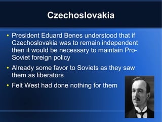 Czechoslovakia
● President Eduard Benes understood that if
Czechoslovakia was to remain independent
then it would be necessary to maintain Pro-
Soviet foreign policy
● Already some favor to Soviets as they saw
them as liberators
● Felt West had done nothing for them
 