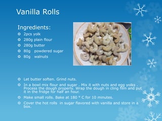 Vanilla Rolls
Ingredients:
 2pcs yolk
 280g plain flour
 280g butter
 80g powdered sugar
 80g walnuts
 Let butter soften. Grind nuts.
 In a bowl mix flour and sugar . Mix it with nuts and egg yolks .
Process the dough properly. Wrap the dough in cling film and put
it in the fridge for half an hour.
 Make small rolls. Bake at 180 ° C for 10 minutes.
 Cover the hot rolls in sugar flavored with vanilla and store in a
box.
 