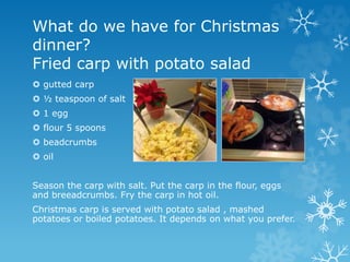 What do we have for Christmas
dinner?
Fried carp with potato salad
 gutted carp
 ½ teaspoon of salt
 1 egg
 flour 5 spoons
 beadcrumbs
 oil
Season the carp with salt. Put the carp in the flour, eggs
and breeadcrumbs. Fry the carp in hot oil.
Christmas carp is served with potato salad , mashed
potatoes or boiled potatoes. It depends on what you prefer.
 